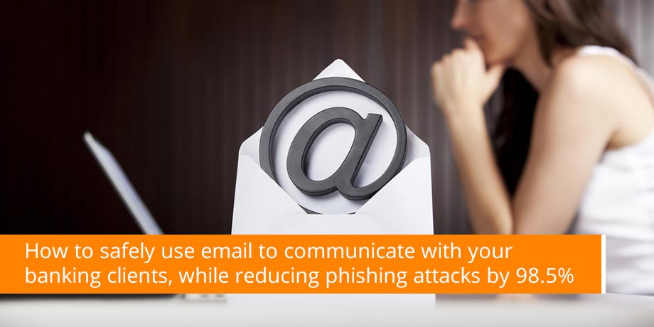 How To Safely Use Email To Communicate With Your Banking Clients, While Reducing Phishing Attacks By 98.5%